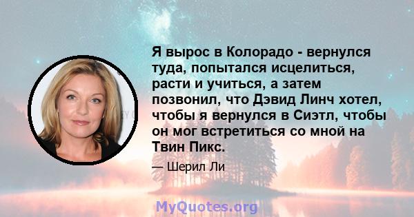 Я вырос в Колорадо - вернулся туда, попытался исцелиться, расти и учиться, а затем позвонил, что Дэвид Линч хотел, чтобы я вернулся в Сиэтл, чтобы он мог встретиться со мной на Твин Пикс.