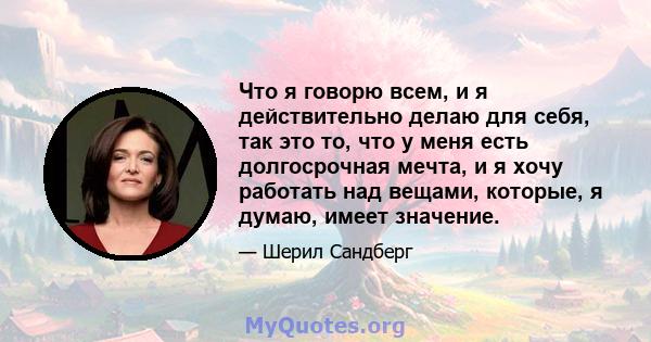 Что я говорю всем, и я действительно делаю для себя, так это то, что у меня есть долгосрочная мечта, и я хочу работать над вещами, которые, я думаю, имеет значение.