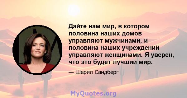 Дайте нам мир, в котором половина наших домов управляют мужчинами, и половина наших учреждений управляют женщинами. Я уверен, что это будет лучший мир.