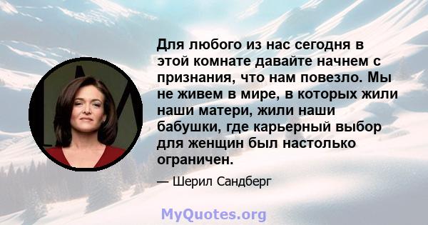 Для любого из нас сегодня в этой комнате давайте начнем с признания, что нам повезло. Мы не живем в мире, в которых жили наши матери, жили наши бабушки, где карьерный выбор для женщин был настолько ограничен.