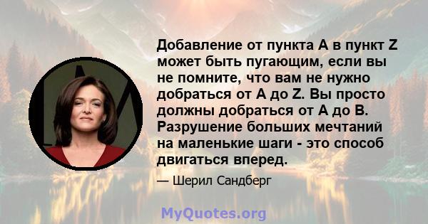 Добавление от пункта А в пункт Z может быть пугающим, если вы не помните, что вам не нужно добраться от A до Z. Вы просто должны добраться от A до B. Разрушение больших мечтаний на маленькие шаги - это способ двигаться