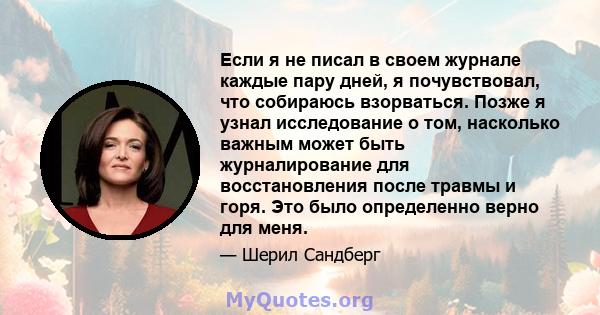 Если я не писал в своем журнале каждые пару дней, я почувствовал, что собираюсь взорваться. Позже я узнал исследование о том, насколько важным может быть журналирование для восстановления после травмы и горя. Это было