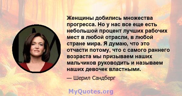 Женщины добились множества прогресса. Но у нас все еще есть небольшой процент лучших рабочих мест в любой отрасли, в любой стране мира. Я думаю, что это отчасти потому, что с самого раннего возраста мы призываем наших