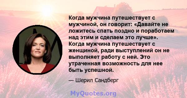 Когда мужчина путешествует с мужчиной, он говорит: «Давайте не ложитесь спать поздно и поработаем над этим и сделаем это лучше». Когда мужчина путешествует с женщиной, ради выступлений он не выполняет работу с ней. Это