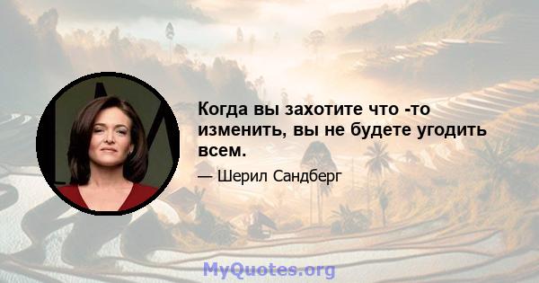 Когда вы захотите что -то изменить, вы не будете угодить всем.