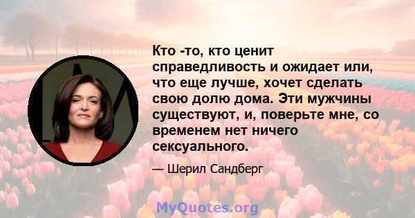 Кто -то, кто ценит справедливость и ожидает или, что еще лучше, хочет сделать свою долю дома. Эти мужчины существуют, и, поверьте мне, со временем нет ничего сексуального.