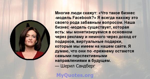 Многие люди скажут: «Что такое бизнес -модель Facebook?» Я всегда нахожу это своего рода забавным вопросом. Наша бизнес -модель существует, которая есть: мы монетизируемся в основном через рекламу и немного через доход