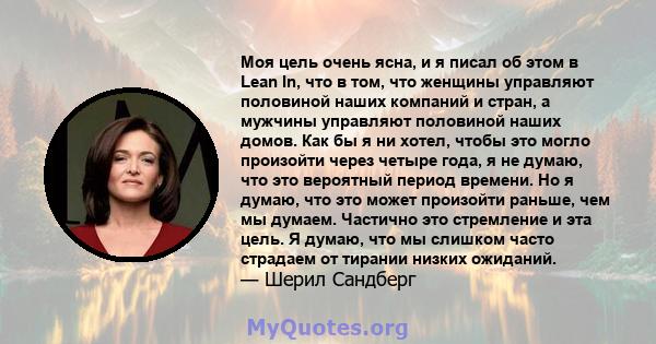 Моя цель очень ясна, и я писал об этом в Lean In, что в том, что женщины управляют половиной наших компаний и стран, а мужчины управляют половиной наших домов. Как бы я ни хотел, чтобы это могло произойти через четыре