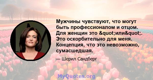 Мужчины чувствуют, что могут быть профессионалом и отцом. Для женщин это "или". Это оскорбительно для меня. Концепция, что это невозможно, сумасшедшая.