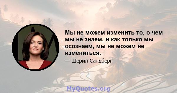 Мы не можем изменить то, о чем мы не знаем, и как только мы осознаем, мы не можем не измениться.