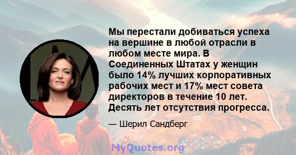 Мы перестали добиваться успеха на вершине в любой отрасли в любом месте мира. В Соединенных Штатах у женщин было 14% лучших корпоративных рабочих мест и 17% мест совета директоров в течение 10 лет. Десять лет отсутствия 