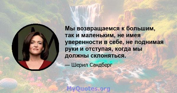 Мы возвращаемся к большим, так и маленьким, не имея уверенности в себе, не поднимая руки и отступая, когда мы должны склоняться.