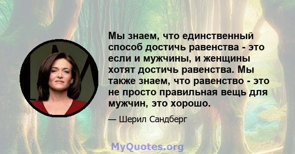 Мы знаем, что единственный способ достичь равенства - это если и мужчины, и женщины хотят достичь равенства. Мы также знаем, что равенство - это не просто правильная вещь для мужчин, это хорошо.