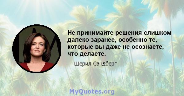 Не принимайте решения слишком далеко заранее, особенно те, которые вы даже не осознаете, что делаете.