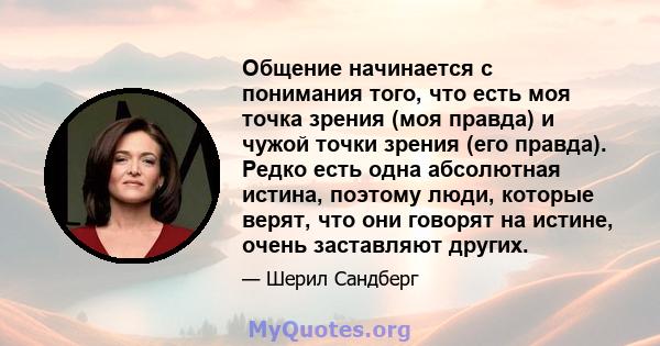 Общение начинается с понимания того, что есть моя точка зрения (моя правда) и чужой точки зрения (его правда). Редко есть одна абсолютная истина, поэтому люди, которые верят, что они говорят на истине, очень заставляют