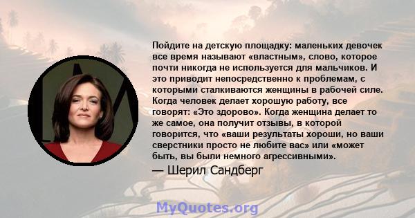 Пойдите на детскую площадку: маленьких девочек все время называют «властным», слово, которое почти никогда не используется для мальчиков. И это приводит непосредственно к проблемам, с которыми сталкиваются женщины в