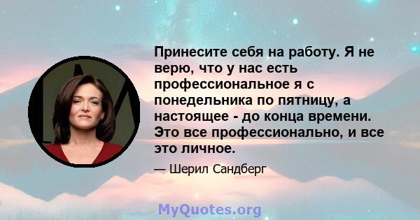 Принесите себя на работу. Я не верю, что у нас есть профессиональное я с понедельника по пятницу, а настоящее - до конца времени. Это все профессионально, и все это личное.