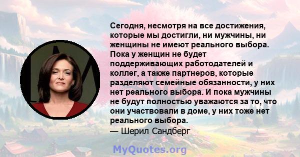 Сегодня, несмотря на все достижения, которые мы достигли, ни мужчины, ни женщины не имеют реального выбора. Пока у женщин не будет поддерживающих работодателей и коллег, а также партнеров, которые разделяют семейные