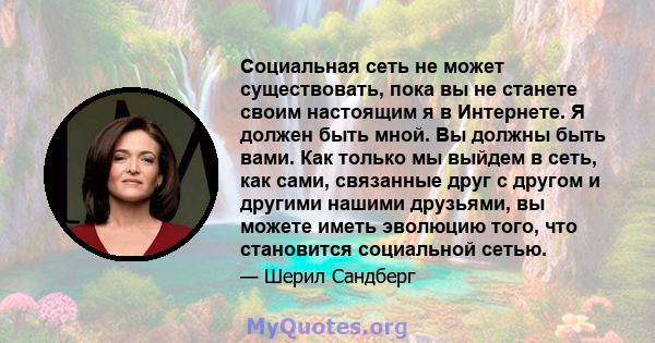 Социальная сеть не может существовать, пока вы не станете своим настоящим я в Интернете. Я должен быть мной. Вы должны быть вами. Как только мы выйдем в сеть, как сами, связанные друг с другом и другими нашими друзьями, 