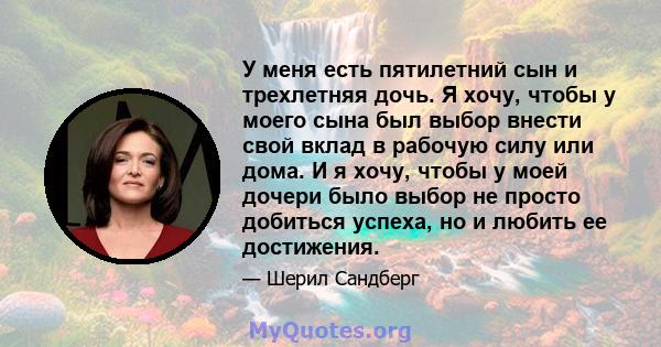 У меня есть пятилетний сын и трехлетняя дочь. Я хочу, чтобы у моего сына был выбор внести свой вклад в рабочую силу или дома. И я хочу, чтобы у моей дочери было выбор не просто добиться успеха, но и любить ее достижения.