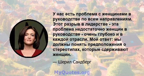 У нас есть проблема с женщинами в руководстве по всем направлениям. Этот разрыв в лидерстве - эта проблема недостаточно женщин в руководстве - очень глубоко и в каждой отрасли. Мой ответ: мы должны понять предположения