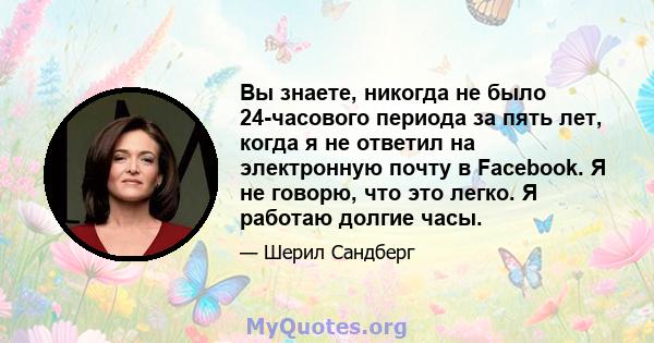 Вы знаете, никогда не было 24-часового периода за пять лет, когда я не ответил на электронную почту в Facebook. Я не говорю, что это легко. Я работаю долгие часы.