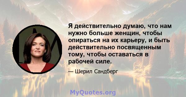 Я действительно думаю, что нам нужно больше женщин, чтобы опираться на их карьеру, и быть действительно посвященным тому, чтобы оставаться в рабочей силе.