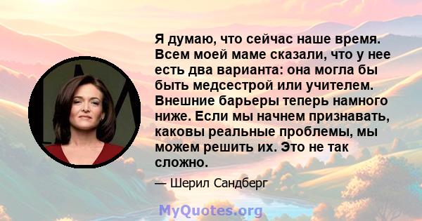 Я думаю, что сейчас наше время. Всем моей маме сказали, что у нее есть два варианта: она могла бы быть медсестрой или учителем. Внешние барьеры теперь намного ниже. Если мы начнем признавать, каковы реальные проблемы,