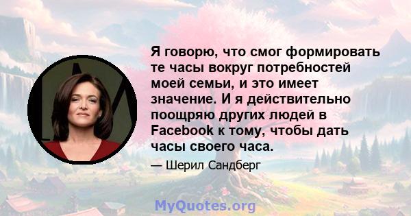 Я говорю, что смог формировать те часы вокруг потребностей моей семьи, и это имеет значение. И я действительно поощряю других людей в Facebook к тому, чтобы дать часы своего часа.