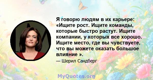 Я говорю людям в их карьере: «Ищите рост. Ищите команды, которые быстро растут. Ищите компании, у которых все хорошо. Ищите место, где вы чувствуете, что вы можете оказать большое влияние ».