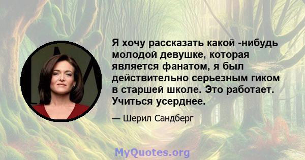 Я хочу рассказать какой -нибудь молодой девушке, которая является фанатом, я был действительно серьезным гиком в старшей школе. Это работает. Учиться усерднее.