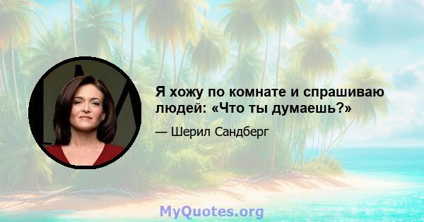 Я хожу по комнате и спрашиваю людей: «Что ты думаешь?»