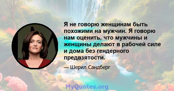 Я не говорю женщинам быть похожими на мужчин. Я говорю нам оценить, что мужчины и женщины делают в рабочей силе и дома без гендерного предвзятости.