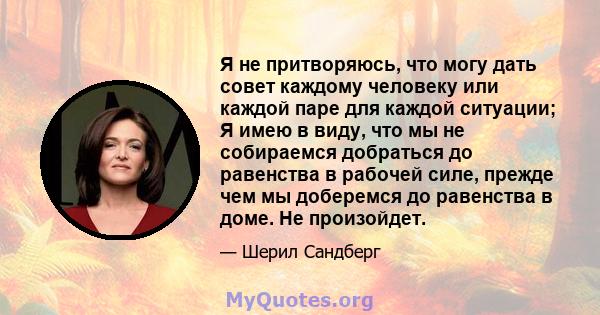 Я не притворяюсь, что могу дать совет каждому человеку или каждой паре для каждой ситуации; Я имею в виду, что мы не собираемся добраться до равенства в рабочей силе, прежде чем мы доберемся до равенства в доме. Не