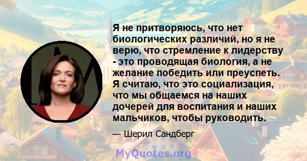 Я не притворяюсь, что нет биологических различий, но я не верю, что стремление к лидерству - это проводящая биология, а не желание победить или преуспеть. Я считаю, что это социализация, что мы общаемся на наших дочерей 