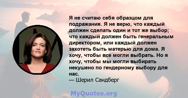 Я не считаю себя образцом для подражания. Я не верю, что каждый должен сделать один и тот же выбор; что каждый должен быть генеральным директором, или каждый должен захотеть быть матерью для дома. Я хочу, чтобы все