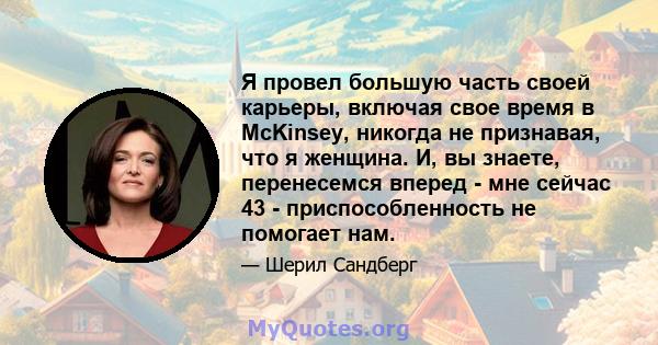Я провел большую часть своей карьеры, включая свое время в McKinsey, никогда не признавая, что я женщина. И, вы знаете, перенесемся вперед - мне сейчас 43 - приспособленность не помогает нам.