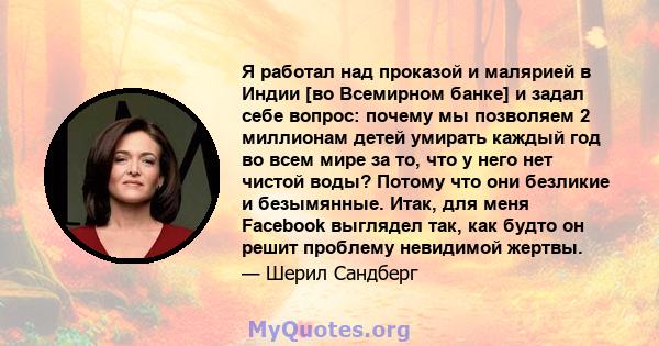 Я работал над проказой и малярией в Индии [во Всемирном банке] и задал себе вопрос: почему мы позволяем 2 миллионам детей умирать каждый год во всем мире за то, что у него нет чистой воды? Потому что они безликие и