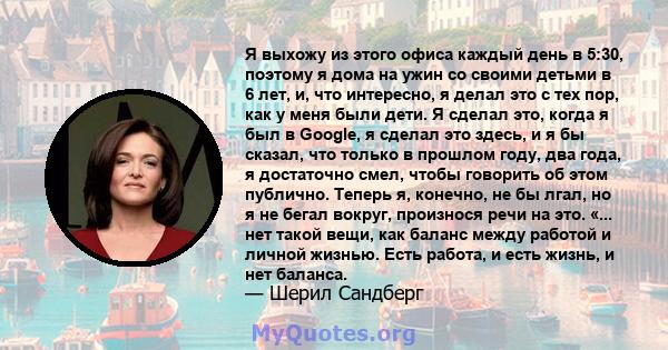 Я выхожу из этого офиса каждый день в 5:30, поэтому я дома на ужин со своими детьми в 6 лет, и, что интересно, я делал это с тех пор, как у меня были дети. Я сделал это, когда я был в Google, я сделал это здесь, и я бы