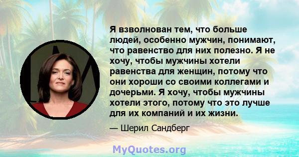 Я взволнован тем, что больше людей, особенно мужчин, понимают, что равенство для них полезно. Я не хочу, чтобы мужчины хотели равенства для женщин, потому что они хороши со своими коллегами и дочерьми. Я хочу, чтобы