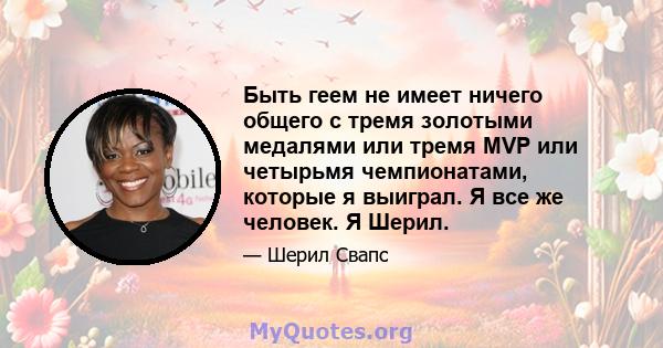 Быть геем не имеет ничего общего с тремя золотыми медалями или тремя MVP или четырьмя чемпионатами, которые я выиграл. Я все же человек. Я Шерил.