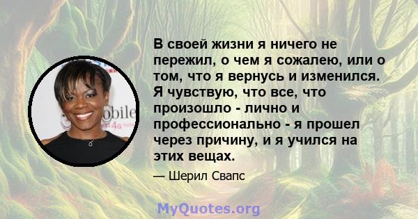 В своей жизни я ничего не пережил, о чем я сожалею, или о том, что я вернусь и изменился. Я чувствую, что все, что произошло - лично и профессионально - я прошел через причину, и я учился на этих вещах.