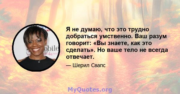 Я не думаю, что это трудно добраться умственно. Ваш разум говорит: «Вы знаете, как это сделать». Но ваше тело не всегда отвечает.