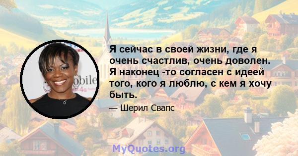 Я сейчас в своей жизни, где я очень счастлив, очень доволен. Я наконец -то согласен с идеей того, кого я люблю, с кем я хочу быть.