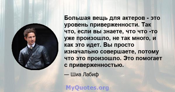 Большая вещь для актеров - это уровень приверженности. Так что, если вы знаете, что что -то уже произошло, не так много, и как это идет. Вы просто изначально совершаете, потому что это произошло. Это помогает с