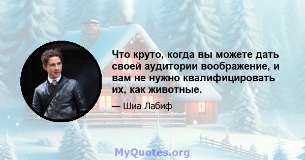 Что круто, когда вы можете дать своей аудитории воображение, и вам не нужно квалифицировать их, как животные.