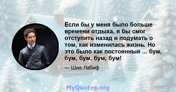 Если бы у меня было больше времени отдыха, я бы смог отступить назад и подумать о том, как изменилась жизнь. Но это было как постоянный ... бум, бум, бум, бум, бум!