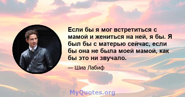 Если бы я мог встретиться с мамой и жениться на ней, я бы. Я был бы с матерью сейчас, если бы она не была моей мамой, как бы это ни звучало.