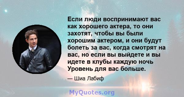 Если люди воспринимают вас как хорошего актера, то они захотят, чтобы вы были хорошим актером, и они будут болеть за вас, когда смотрят на вас, но если вы выйдете и вы идете в клубы каждую ночь Уровень для вас больше.