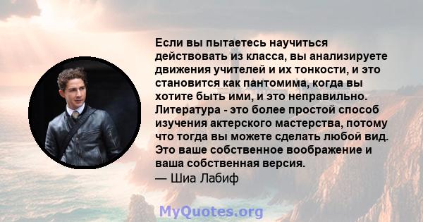 Если вы пытаетесь научиться действовать из класса, вы анализируете движения учителей и их тонкости, и это становится как пантомима, когда вы хотите быть ими, и это неправильно. Литература - это более простой способ